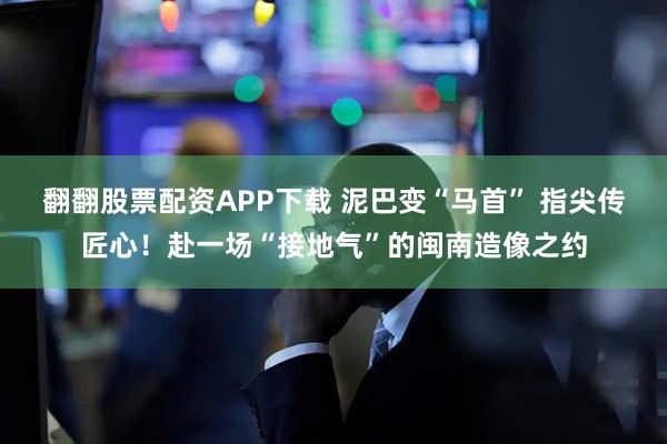 翻翻股票配资APP下载 泥巴变“马首” 指尖传匠心！赴一场“接地气”的闽南造像之约