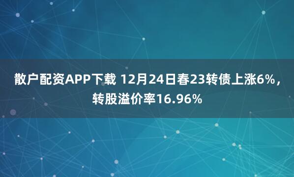 散户配资APP下载 12月24日春23转债上涨6%，转股溢价率16.96%