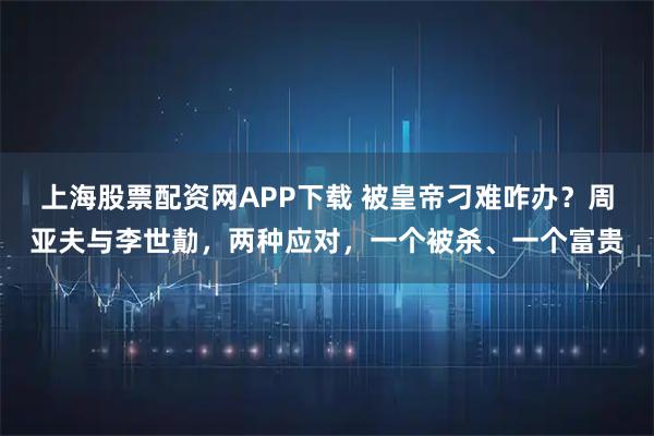 上海股票配资网APP下载 被皇帝刁难咋办？周亚夫与李世勣，两种应对，一个被杀、一个富贵
