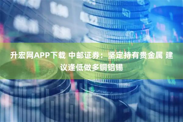 升宏网APP下载 中邮证券：坚定持有贵金属 建议逢低做多铜铝锡