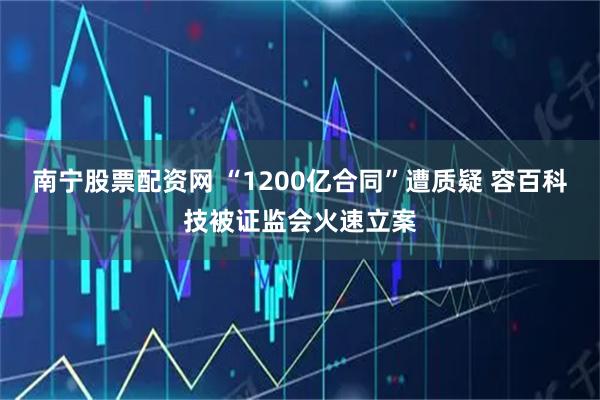 南宁股票配资网 “1200亿合同”遭质疑 容百科技被证监会火速立案