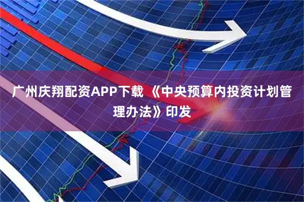 广州庆翔配资APP下载 《中央预算内投资计划管理办法》印发