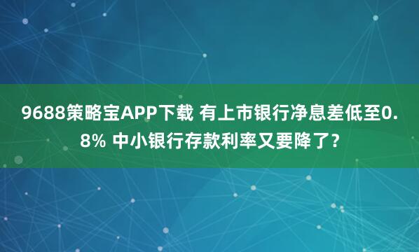 9688策略宝APP下载 有上市银行净息差低至0.8% 中小银行存款利率又要降了？
