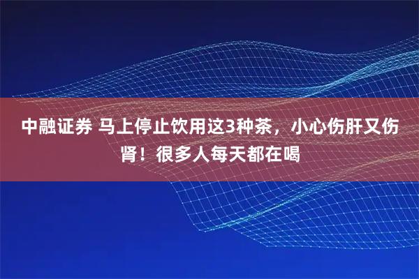 中融证券 马上停止饮用这3种茶，小心伤肝又伤肾！很多人每天都在喝