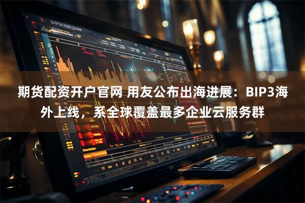 期货配资开户官网 用友公布出海进展：BIP3海外上线，系全球覆盖最多企业云服务群