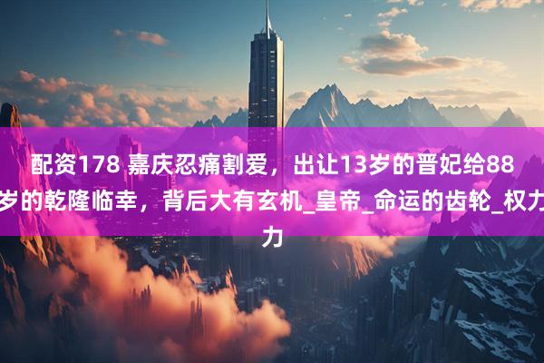 配资178 嘉庆忍痛割爱，出让13岁的晋妃给88岁的乾隆临幸，背后大有玄机_皇帝_命运的齿轮_权力