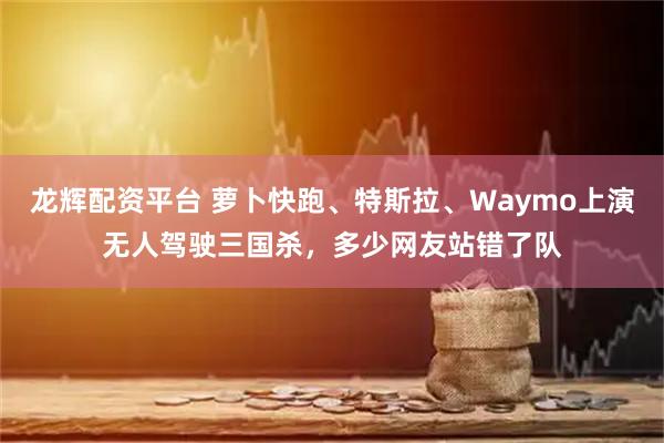 龙辉配资平台 萝卜快跑、特斯拉、Waymo上演无人驾驶三国杀，多少网友站错了队