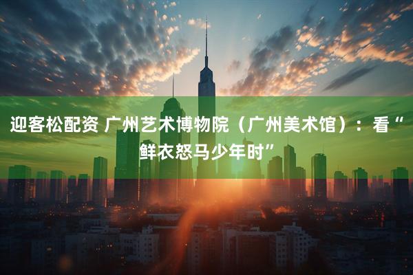 迎客松配资 广州艺术博物院（广州美术馆）：看“鲜衣怒马少年时”