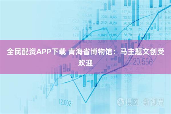 全民配资APP下载 青海省博物馆：马主题文创受欢迎