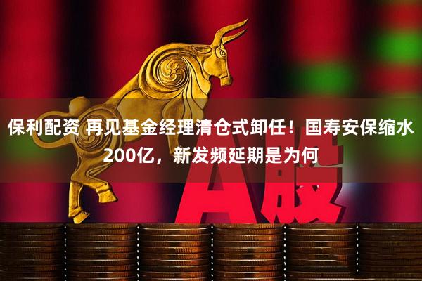 保利配资 再见基金经理清仓式卸任！国寿安保缩水200亿，新发频延期是为何