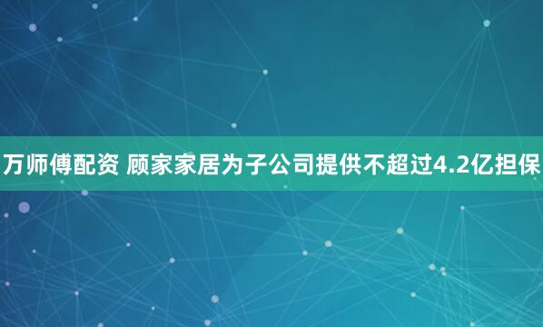 万师傅配资 顾家家居为子公司提供不超过4.2亿担保