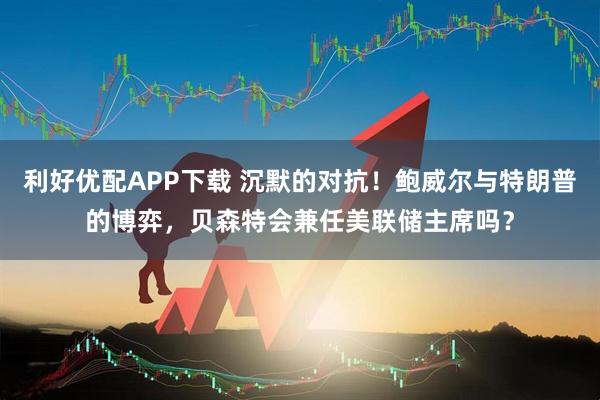 利好优配APP下载 沉默的对抗！鲍威尔与特朗普的博弈，贝森特会兼任美联储主席吗？