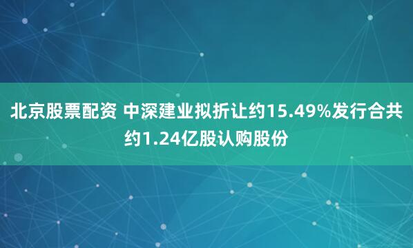 北京股票配资 中深建业拟折让约15.49%发行合共约1.24亿股认购股份