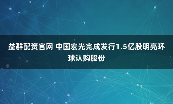 益群配资官网 中国宏光完成发行1.5亿股明亮环球认购股份