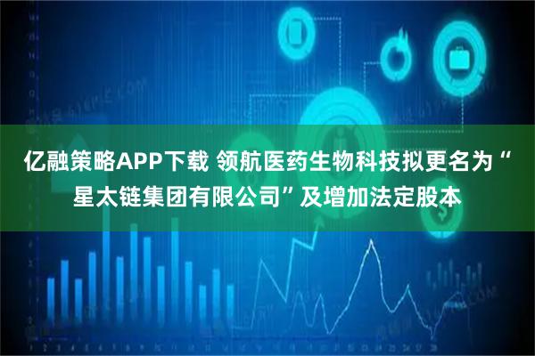 亿融策略APP下载 领航医药生物科技拟更名为“星太链集团有限公司”及增加法定股本