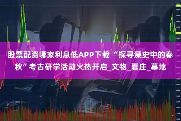 股票配资哪家利息低APP下载 “探寻溧史中的春秋”考古研学活动火热开启_文物_夏庄_墓地