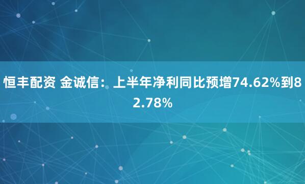 恒丰配资 金诚信：上半年净利同比预增74.62%到82.78%