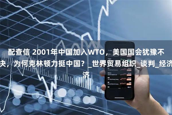 配查信 2001年中国加入WTO，美国国会犹豫不决，为何克林顿力挺中国？_世界贸易组织_谈判_经济