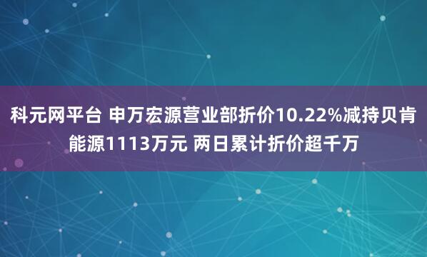 科元网平台 申万宏源营业部折价10.22%减持贝肯能源1113万元 两日累计折价超千万