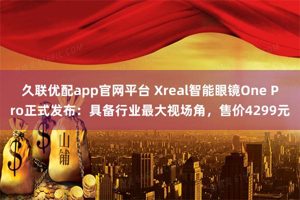 久联优配app官网平台 Xreal智能眼镜One Pro正式发布：具备行业最大视场角，售价4299元