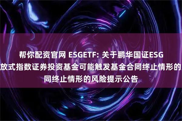 帮你配资官网 ESGETF: 关于鹏华国证ESG300交易型开放式指数证券投资基金可能触发基金合同终止情形的风险提示公告