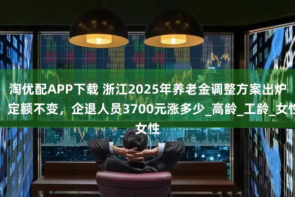 淘优配APP下载 浙江2025年养老金调整方案出炉，定额不变，企退人员3700元涨多少_高龄_工龄_女性