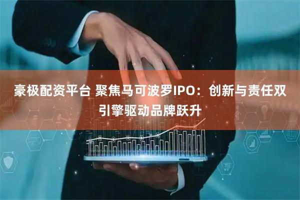 豪极配资平台 聚焦马可波罗IPO：创新与责任双引擎驱动品牌跃升