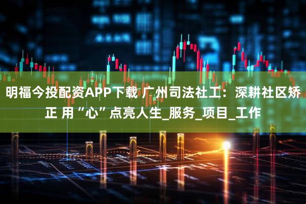 明福今投配资APP下载 广州司法社工：深耕社区矫正 用“心”点亮人生_服务_项目_工作