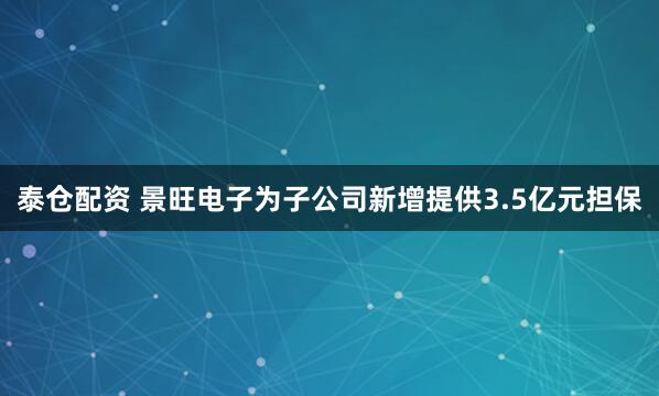 泰仓配资 景旺电子为子公司新增提供3.5亿元担保