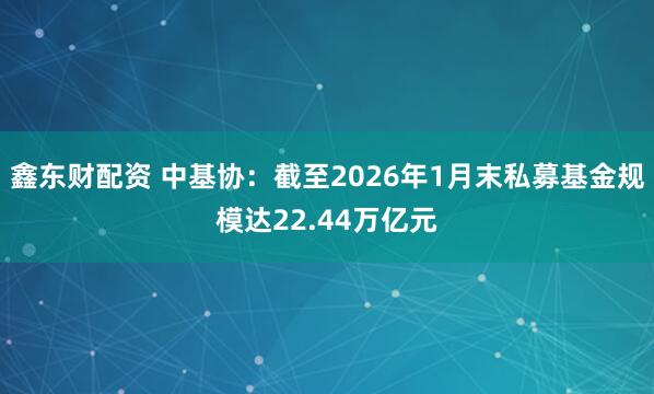 鑫东财配资 中基协：截至2026年1月末私募基金规模达22.44万亿元