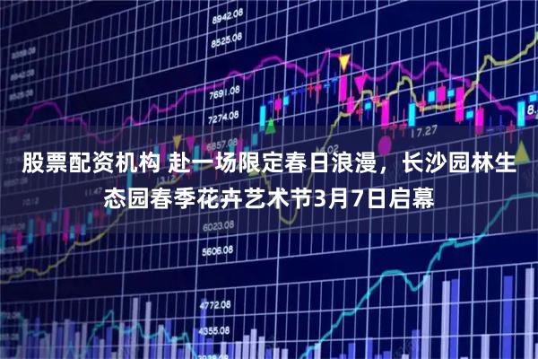 股票配资机构 赴一场限定春日浪漫，长沙园林生态园春季花卉艺术节3月7日启幕