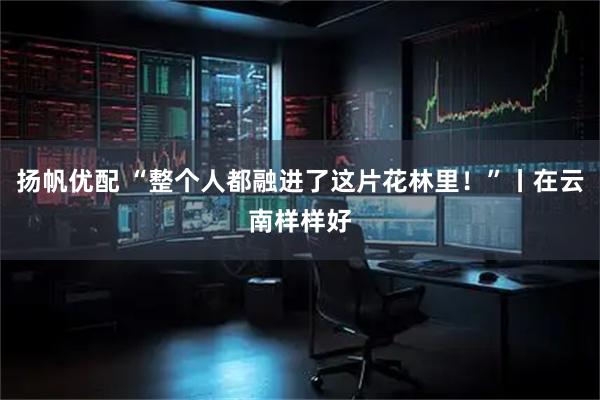 扬帆优配 “整个人都融进了这片花林里！”丨在云南样样好
