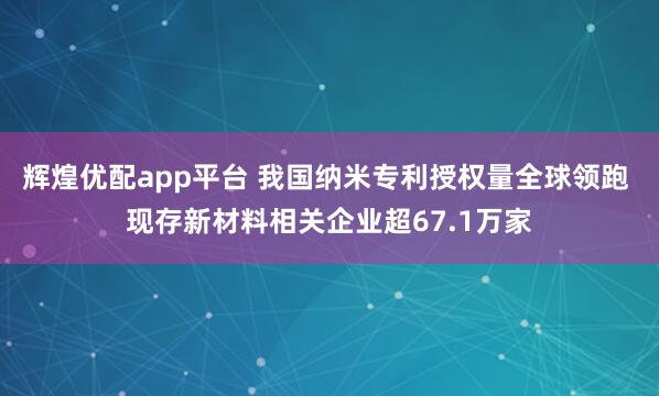 辉煌优配app平台 我国纳米专利授权量全球领跑 现存新材料相关企业超67.1万家