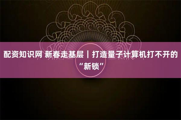 配资知识网 新春走基层｜打造量子计算机打不开的“新锁”