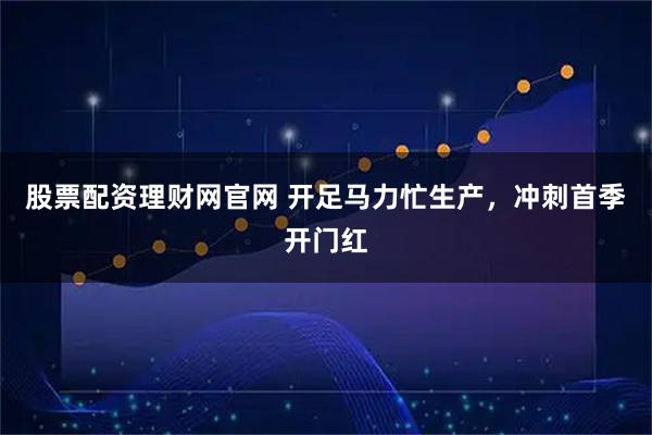 股票配资理财网官网 开足马力忙生产，冲刺首季开门红