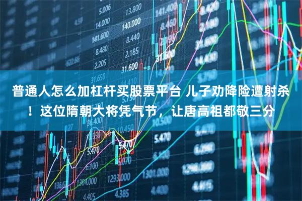 普通人怎么加杠杆买股票平台 儿子劝降险遭射杀!这位隋朝大将凭气节,让唐高祖都敬三分