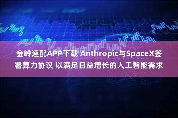 金岭速配APP下载 Anthropic与SpaceX签署算力协议 以满足日益增长的人工智能需求