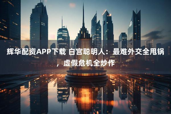 辉华配资APP下载 白宫聪明人：最难外交全甩锅，虚假危机全炒作